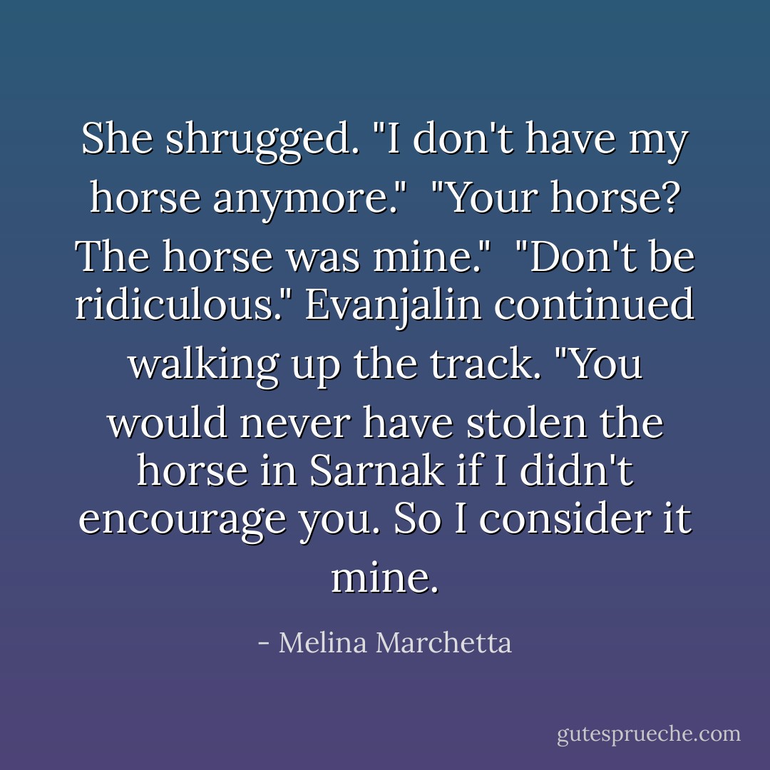 She shrugged. "I don't have my horse anymore."<br /><br />"<i>Your</i> horse? The horse was mine."<br /><br />"Don't be ridiculous." Evanjalin continued walking up the track. "You would never have stolen the horse in Sarnak if I didn't encourage you. So I consider it mine. - Melina Marchetta