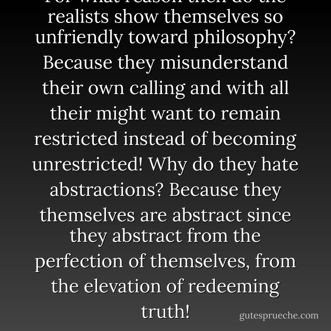 For what reason then do the realists show themselves so unfriendly toward philosophy? Because they misunderstand their own calling and with all their might want to remain restricted instead of becoming unrestricted! Why do they hate abstractions? Because they themselves are abstract since they abstract from the perfection of themselves, from the elevation of redeeming truth! - Max Stirner