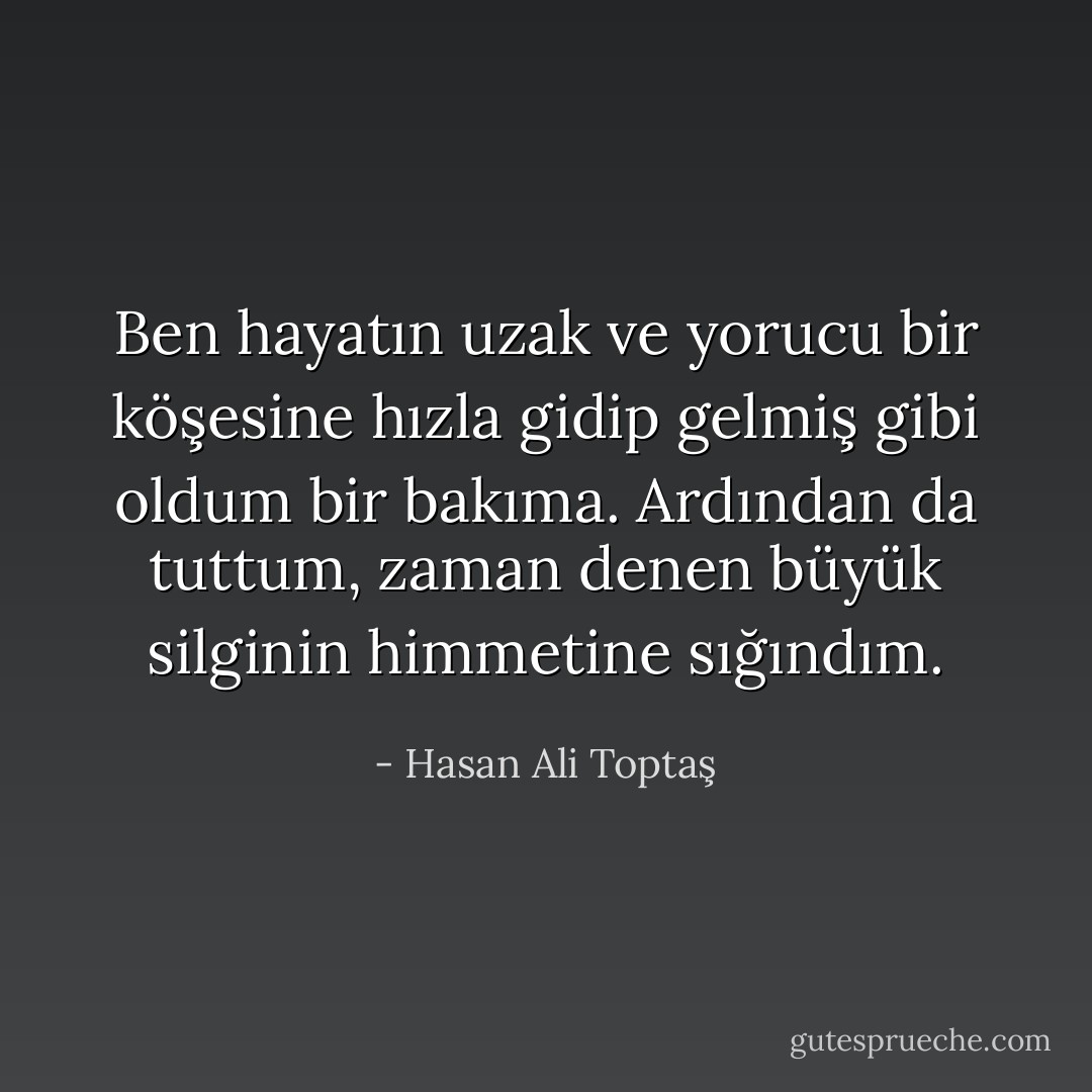 Ben hayatın uzak ve yorucu bir köşesine hızla gidip gelmiş gibi oldum bir bakıma. Ardından da tuttum, zaman denen büyük silginin himmetine sığındım. - Hasan Ali Toptaş