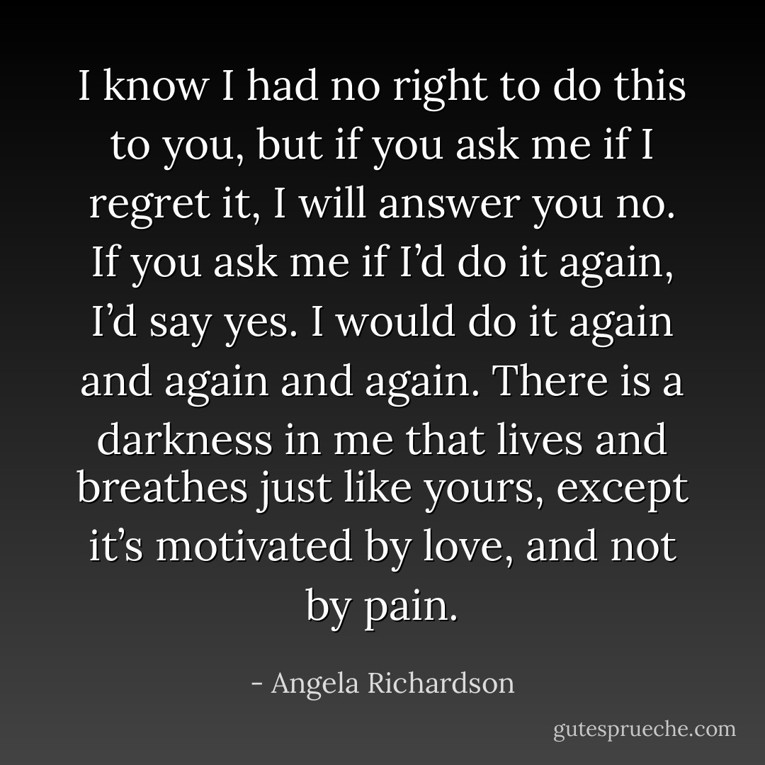 I know I had no right to do this to you, but if you ask me if I regret it, I will answer you no. If you ask me if I’d do it again, I’d say yes. I would do it again and again and again. There is a darkness in me that lives and breathes just like yours, except it’s motivated by love, and not by pain. - Angela Richardson