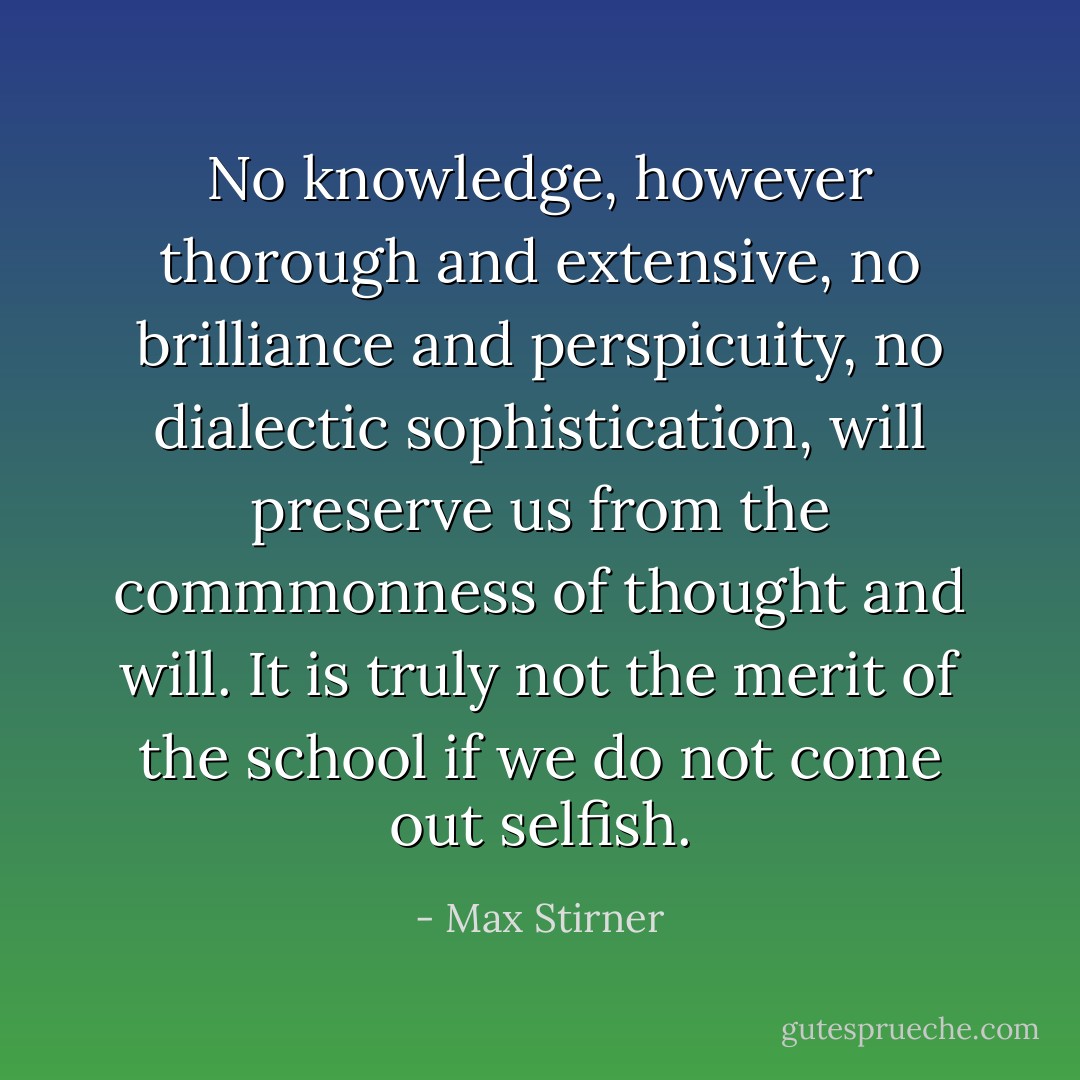 No knowledge, however thorough and extensive, no brilliance and perspicuity, no dialectic sophistication, will preserve us from the commmonness of thought and will. It is truly not the merit of the school if we do not come out selfish. - Max Stirner