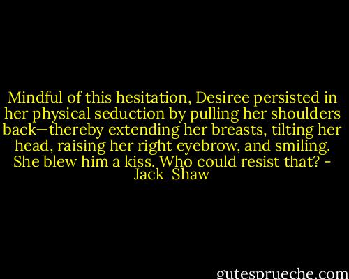 Mindful of this hesitation, Desiree persisted in her physical seduction by pulling her shoulders back—thereby extending her breasts, tilting her head, raising her right eyebrow, and smiling. She blew him a kiss. Who could resist that? - Jack  Shaw