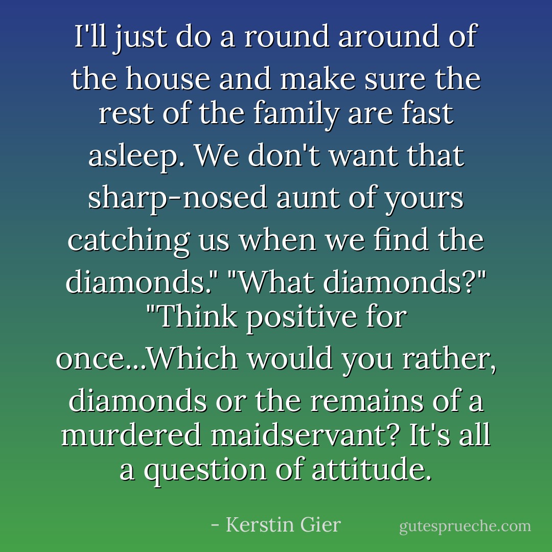 I'll just do a round around of the house and make sure the rest of the family are fast asleep. We don't want that sharp-nosed aunt of yours catching us when we find the diamonds." "What diamonds?" "Think positive for once...Which would you rather, diamonds or the remains of a murdered maidservant? It's all a question of attitude. - Kerstin Gier