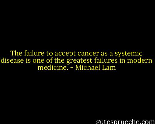 The failure to accept cancer as a systemic disease is one of the greatest failures in modern medicine. - Michael Lam