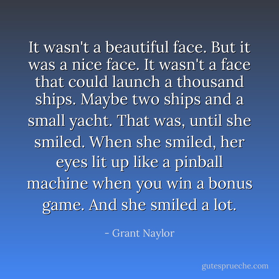 It wasn't a beautiful face. But it was a nice face. It wasn't a face that could launch a thousand ships. Maybe two ships and a small yacht. That was, until she smiled. When she smiled, her eyes lit up like a pinball machine when you win a bonus game. And she smiled a lot. - Grant Naylor