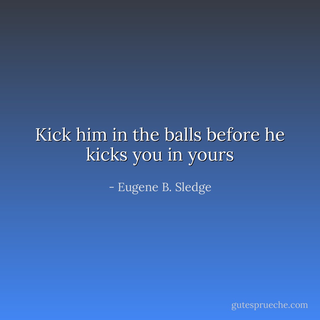 Kick him in the balls before he kicks you in yours - Eugene B. Sledge