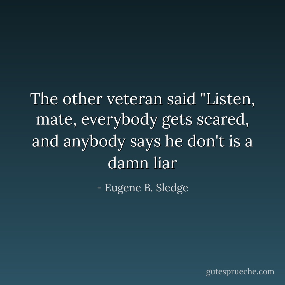 The other veteran said "Listen, mate, everybody gets scared, and anybody says he don't is a damn liar - Eugene B. Sledge