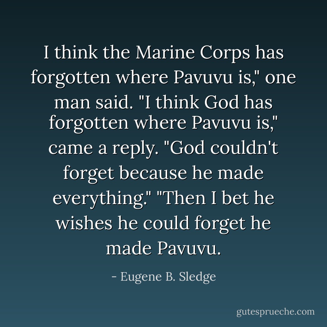 I think the Marine Corps has forgotten where Pavuvu is," one man said.<br />"I think God has forgotten where Pavuvu is," came a reply.<br />"God couldn't forget because he made everything."<br />"Then I bet he wishes he could forget he made Pavuvu. - Eugene B. Sledge