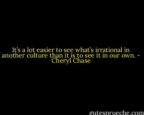 It’s a lot easier to see what’s irrational in another culture than it is to see it in our own. - Cheryl Chase