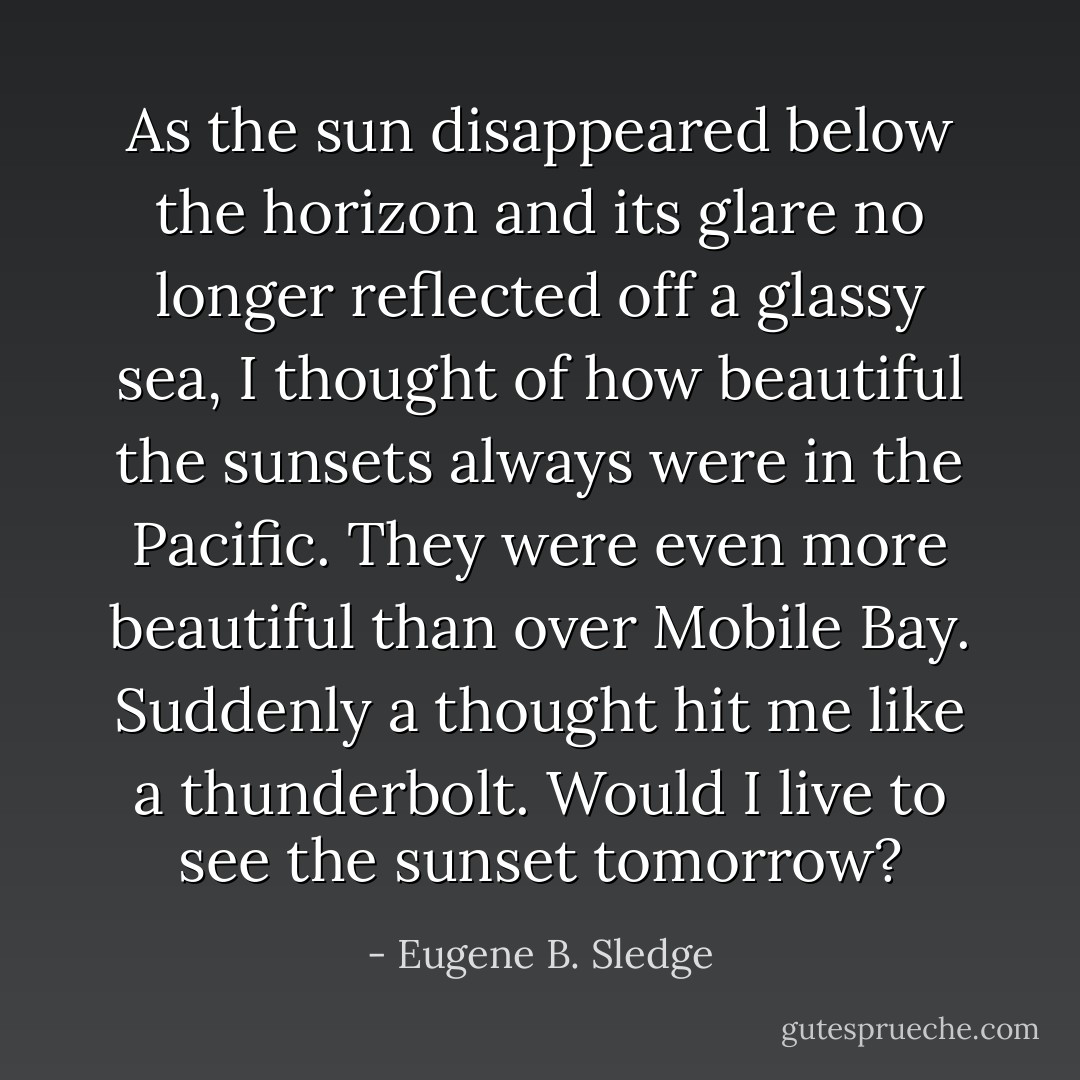 As the sun disappeared below the horizon and its glare no longer reflected off a glassy sea, I thought of how beautiful the sunsets always were in the Pacific. They were even more beautiful than over Mobile Bay. Suddenly a thought hit me like a thunderbolt. Would I live to see the sunset tomorrow? - Eugene B. Sledge