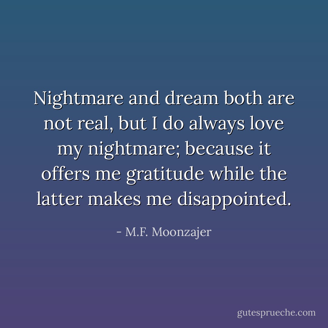 Nightmare and dream both are not real, but I do always love my nightmare; because it offers me gratitude while the latter makes me disappointed. - M.F. Moonzajer