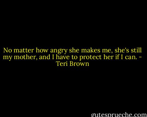 No matter how angry she makes me, she's still my mother, and I have to protect her if I can. - Teri Brown