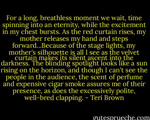 For a long, breathless moment we wait, time spinning into an eternity, while the excitement in my chest bursts. As the red curtain rises, my mother releases my hand and steps forward...Because of the stage lights, my mother's silhouette is all I see as the velvet curtain makes its silent ascent into the darkness. The blinding spotlight looks like a sun rising on the horizon, and though I can't see the people in the audience, the scent of perfume and expensive cigar smoke assures me of their presence, as does the excessively polite, well-bred clapping. - Teri Brown