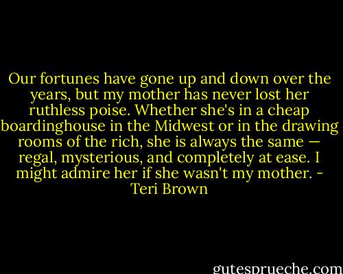Our fortunes have gone up and down over the years, but my mother has never lost her ruthless poise. Whether she's in a cheap boardinghouse in the Midwest or in the drawing rooms of the rich, she is always the same — regal, mysterious, and completely at ease. I might admire her if she wasn't my mother. - Teri Brown
