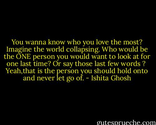You wanna know who you love the most?<br />Imagine the world collapsing.<br />Who would be the ONE person you would want to look at for one last time?<br />Or say those last few words ?<br /><br />Yeah,that is the person you should hold onto and never let go of. - Ishita Ghosh