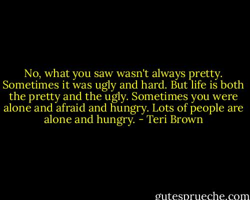 No, what you saw wasn't always pretty. Sometimes it was ugly and hard. But life is both the pretty and the ugly. Sometimes you were alone and afraid and hungry. Lots of people are alone and hungry. - Teri Brown