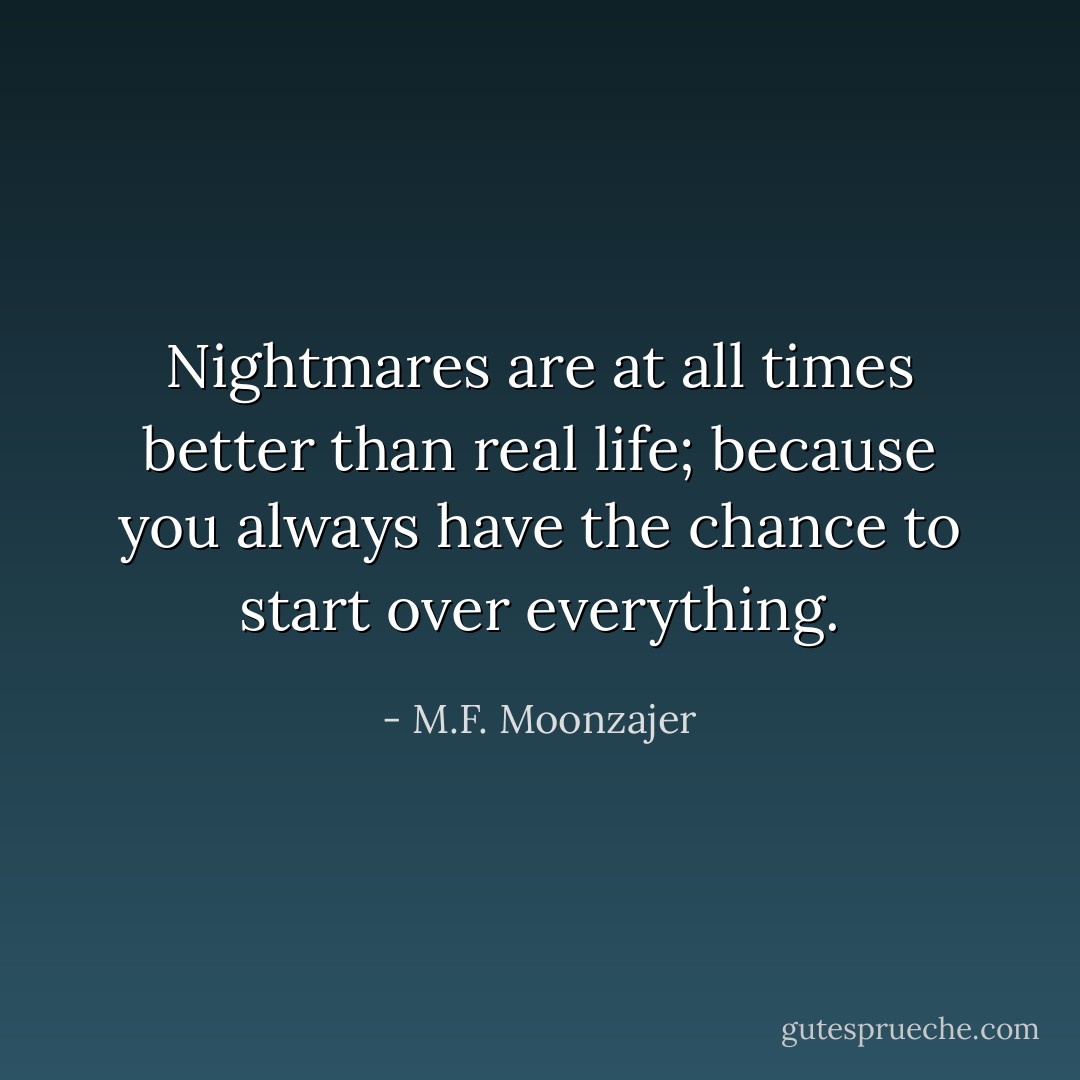 Nightmares are at all times better than real life; because you always have the chance to start over everything. - M.F. Moonzajer