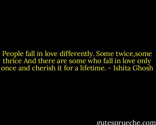 People fall in love differently.<br />Some twice,some thrice<br />And there are some who fall in love only once and cherish it for a lifetime. - Ishita Ghosh