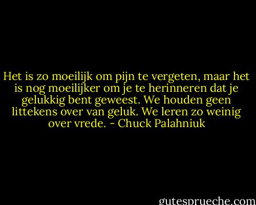 Het is zo moeilijk om pijn te vergeten, maar het is nog moeilijker om je te herinneren dat je gelukkig bent geweest. We houden geen littekens over van geluk. We leren zo weinig over vrede. - Chuck Palahniuk