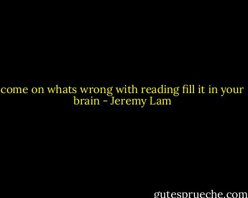come on whats wrong with reading fill it in your brain - Jeremy Lam