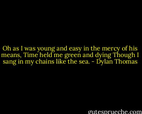 Oh as I was young and easy in the mercy of his means, Time held me green and dying Though I sang in my chains like the sea. - Dylan Thomas