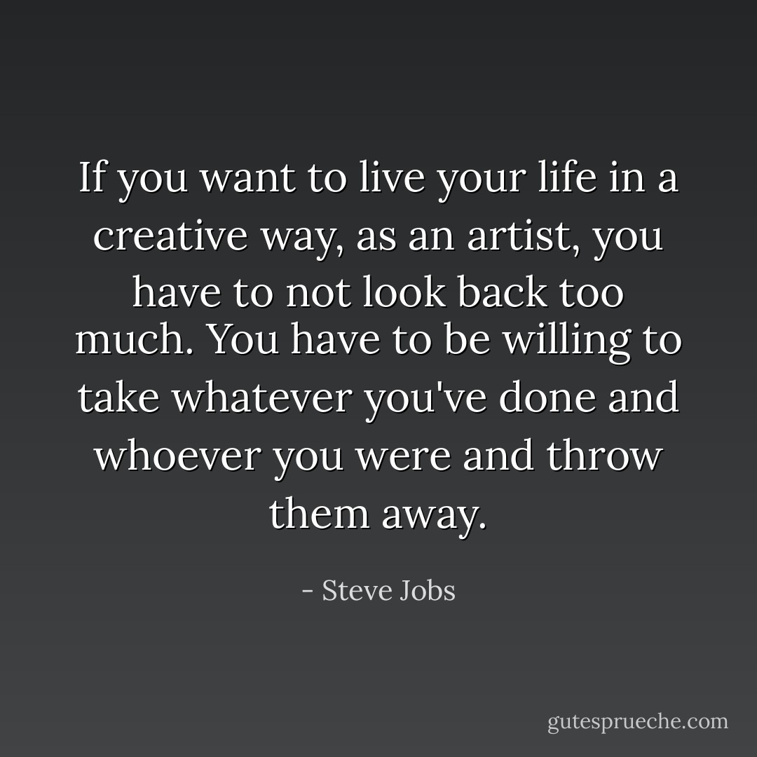 If you want to live your life in a creative way, as an artist, you have to not look back too much. You have to be willing to take whatever you've done and whoever you were and throw them away. - Steve Jobs