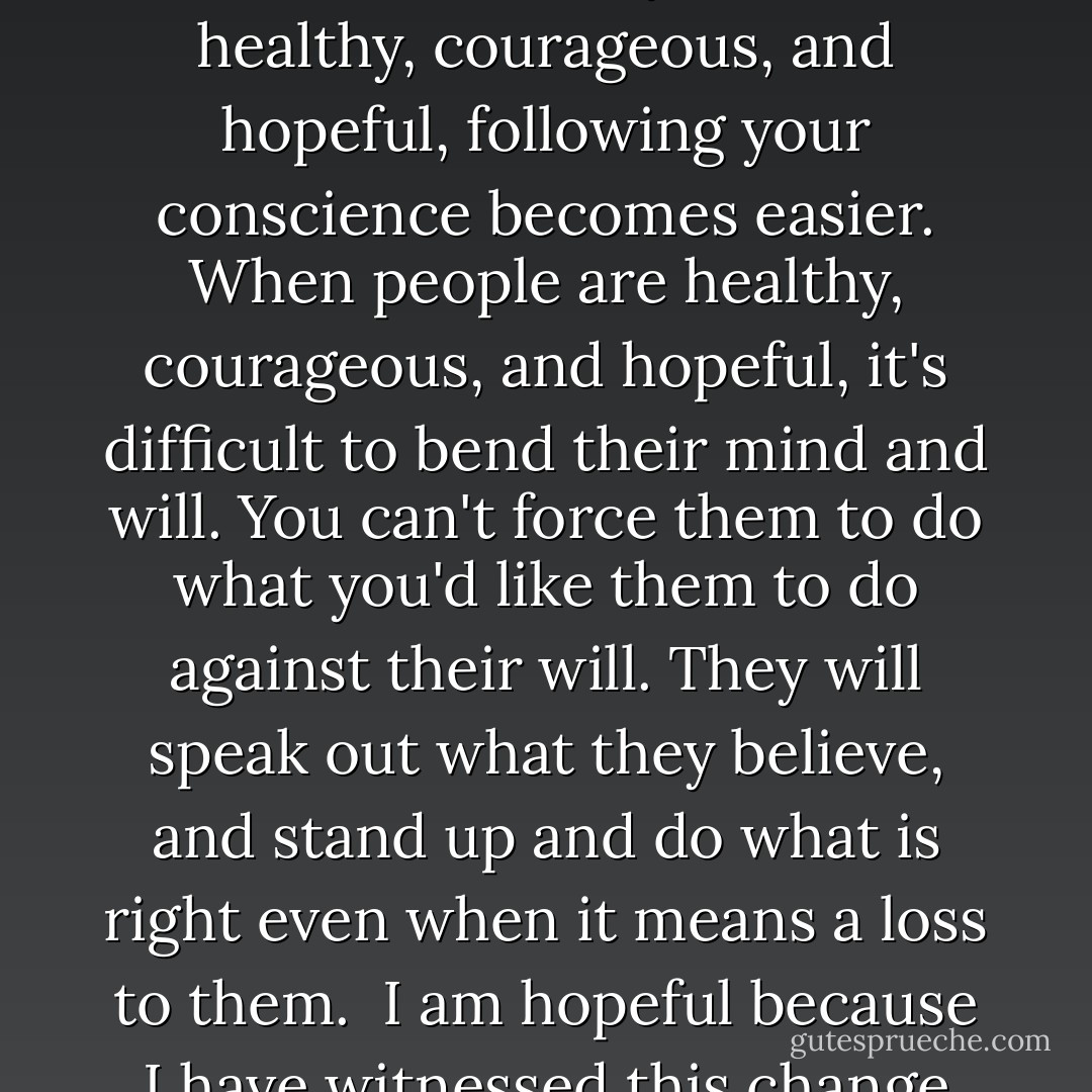 At this time in history, sick, afraid, and despondent are the general conditions that affect the majority of poeple almost everywhere. It's difficult and challenging to follow the call of conscience when we're under the dark veil of these forces. At the same time, it's painful not to follow it.<br /><br />When you become healthy, courageous, and hopeful, following your conscience becomes easier. When people are healthy, courageous, and hopeful, it's difficult to bend their mind and will. You can't force them to do what you'd like them to do against their will. They will speak out what they believe, and stand up and do what is right even when it means a loss to them.<br /><br />I am hopeful because I have witnessed this change throughout my life. From the realization of what I really am, I became hopeful, courageous, and passionate for life, and I felt responsible for the general condition of humanity and the Earth because they are not separate from me. - Ilchi Lee