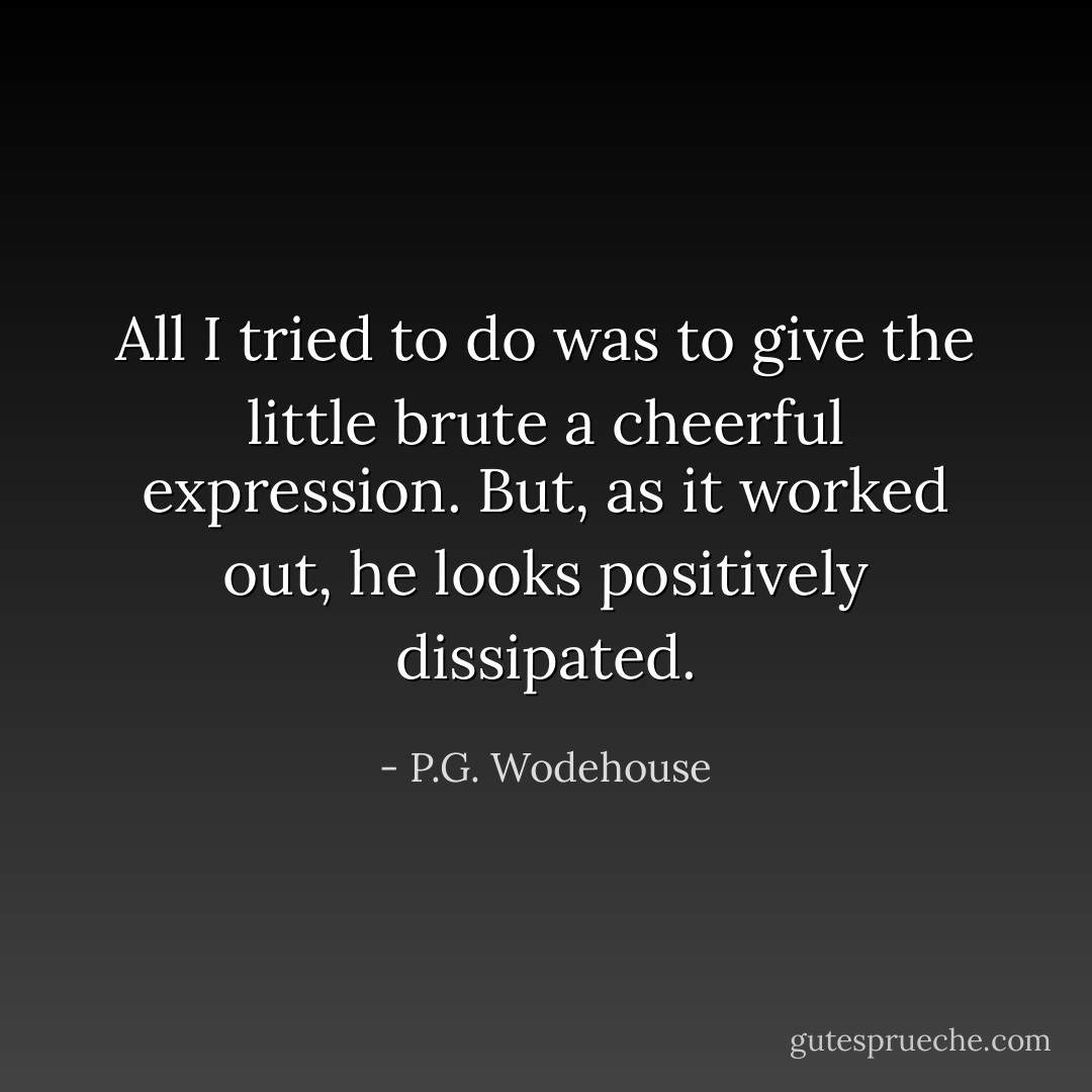All I tried to do was to give the little brute a cheerful expression. But, as it worked out, he looks positively dissipated. - P.G. Wodehouse