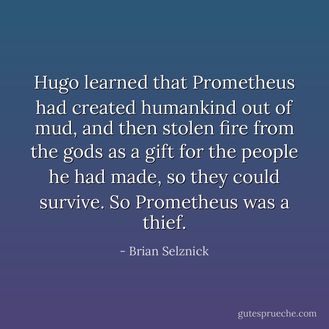 Hugo learned that Prometheus had created humankind out of mud, and then stolen fire from the gods as a gift for the people he had made, so they could survive. So Prometheus was a thief. - Brian Selznick