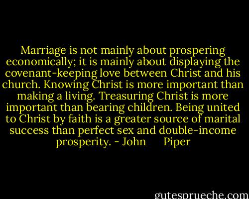 Marriage is not mainly about prospering economically; it is mainly about displaying the covenant-keeping love between Christ and his church. Knowing Christ is more important than making a living. Treasuring Christ is more important than bearing children. Being united to Christ by faith is a greater source of marital success than perfect sex and double-income prosperity. - John      Piper