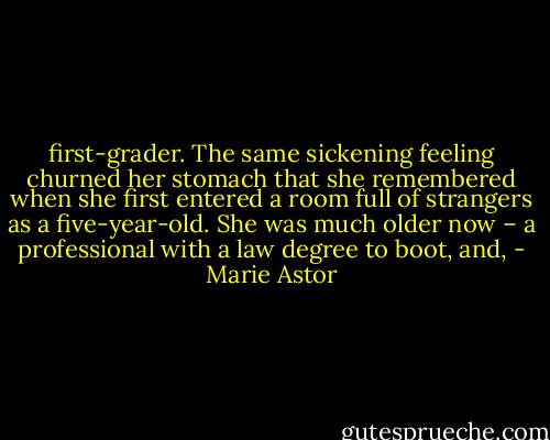 first-grader. The same sickening feeling churned her stomach that she remembered when she first entered a room full of strangers as a five-year-old. She was much older now – a professional with a law degree to boot, and, - Marie Astor
