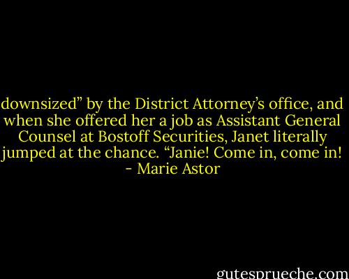 downsized” by the District Attorney’s office, and when she offered her a job as Assistant General Counsel at Bostoff Securities, Janet literally jumped at the chance. “Janie! Come in, come in! - Marie Astor
