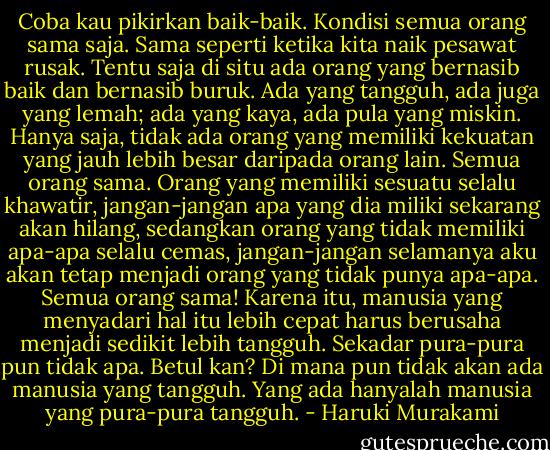 Coba kau pikirkan baik-baik. Kondisi semua orang sama saja. Sama seperti ketika kita naik pesawat rusak. Tentu saja di situ ada orang yang bernasib baik dan bernasib buruk. Ada yang tangguh, ada juga yang lemah; ada yang kaya, ada pula yang miskin. Hanya saja, tidak ada orang yang memiliki kekuatan yang jauh lebih besar daripada orang lain. Semua orang sama. Orang yang memiliki sesuatu selalu khawatir, jangan-jangan apa yang dia miliki sekarang akan hilang, sedangkan orang yang tidak memiliki apa-apa selalu cemas, jangan-jangan selamanya aku akan tetap menjadi orang yang tidak punya apa-apa. Semua orang sama! Karena itu, manusia yang menyadari hal itu lebih cepat harus berusaha menjadi sedikit lebih tangguh. Sekadar pura-pura pun tidak apa. Betul kan? Di mana pun tidak akan ada manusia yang tangguh. Yang ada hanyalah manusia yang pura-pura tangguh. - Haruki Murakami