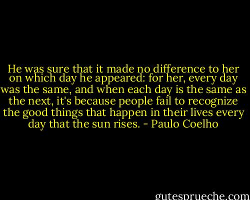 He was sure that it made no difference to her on which day he appeared: for her, every day was the same, and when each day is the same as the next, it's because people fail to recognize the good things that happen in their lives every day that the sun rises. - Paulo Coelho