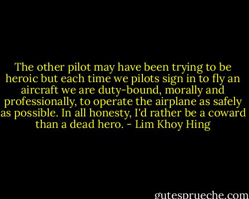 The other pilot may have been trying to be heroic but each time we pilots sign in to fly an aircraft we are duty-bound, morally and professionally, to operate the airplane as safely as possible. In all honesty, I'd rather be a coward than a dead hero. - Lim Khoy Hing
