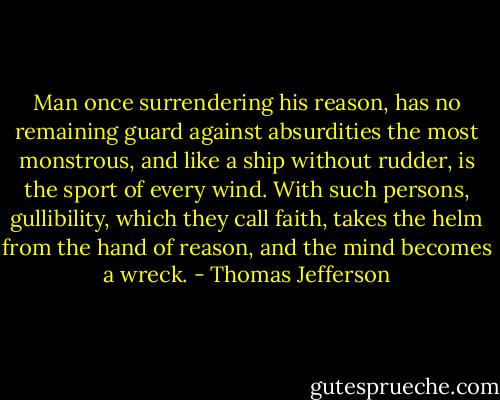 Man once surrendering his reason, has no remaining guard against absurdities the most monstrous, and like a ship without rudder, is the sport of every wind. With such persons, gullibility, which they call faith, takes the helm from the hand of reason, and the mind becomes a wreck. - Thomas Jefferson