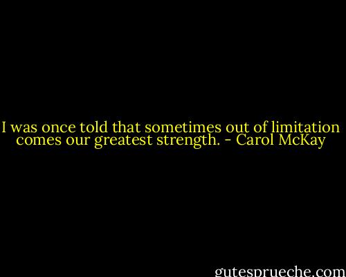 I was once told that sometimes out of limitation comes our greatest strength. - Carol McKay