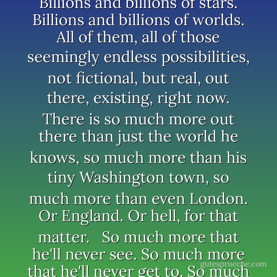 He's seeing the actual Milky Way streaked across the sky. The whole of his entire galaxy, right there in front of him. Billions and billions of stars. Billions and billions of worlds. All of them, all of those seemingly endless possibilities, not fictional, but real, out there, existing, right now. There is so much more out there than just the world he knows, so much more than his tiny Washington town, so much more than even London. Or England. Or hell, for that matter.<br /> <br />So much more that he'll never see. So much more that he'll never get to. So much that he can only glimpse enough of to know that it's forever beyond his reach. - Patrick Ness
