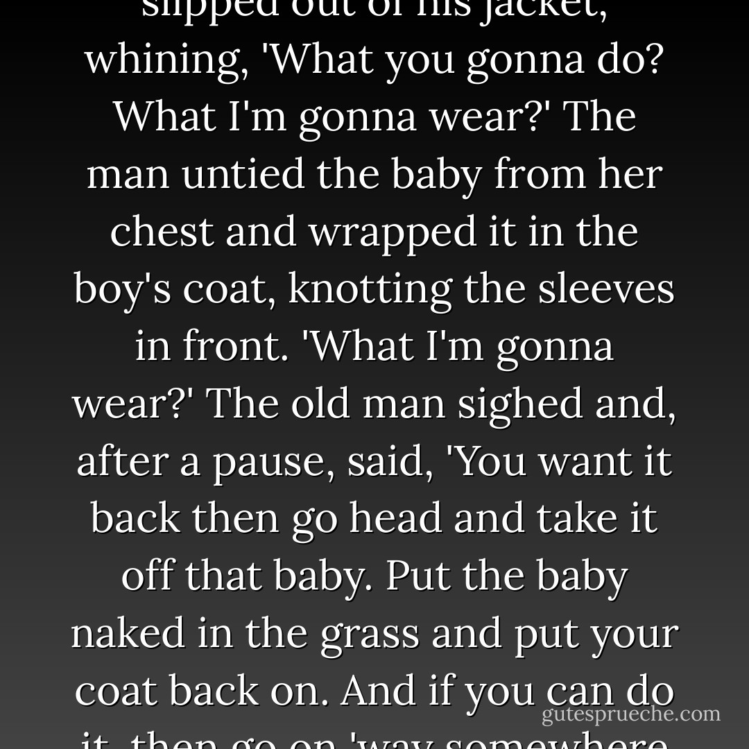 Take off that coat,' he told him.<br />'Sir?'<br />'You heard me.'<br />The boy slipped out of his jacket, whining, 'What you gonna do? What I'm gonna wear?'<br />The man untied the baby from her chest and wrapped it in the boy's coat, knotting the sleeves in front.<br />'What I'm gonna wear?'<br />The old man sighed and, after a pause, said, 'You want it back then go head and take it off that baby. Put the baby naked in the grass and put your coat back on. And if you can do it, then go on 'way somewhere and don't come back. - Toni Morrison