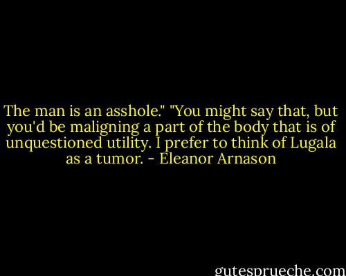 The man is an asshole."<br />"You might say that, but you'd be maligning a part of the body that is of unquestioned utility. I prefer to think of Lugala as a tumor. - Eleanor Arnason