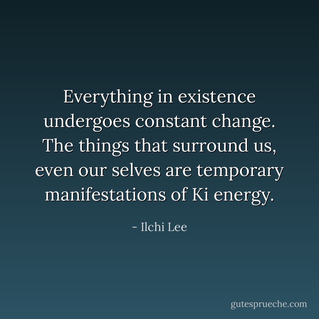 Everything in existence undergoes constant change. The things that surround us, even our selves are temporary manifestations of Ki energy. - Ilchi Lee