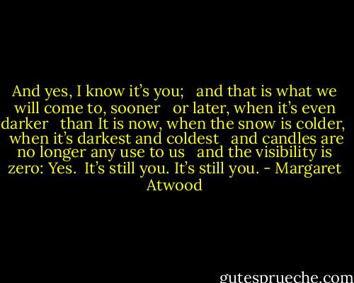 And yes, I know it’s you; <br /> and that is what we will come to, sooner <br /> or later, when it’s even darker <br /> than It is now, when the snow is colder,<br /> <br />when it’s darkest and coldest <br /> and candles are no longer any use to us <br /> and the visibility is zero: Yes.<br /><br />It’s still you. It’s still you. - Margaret Atwood