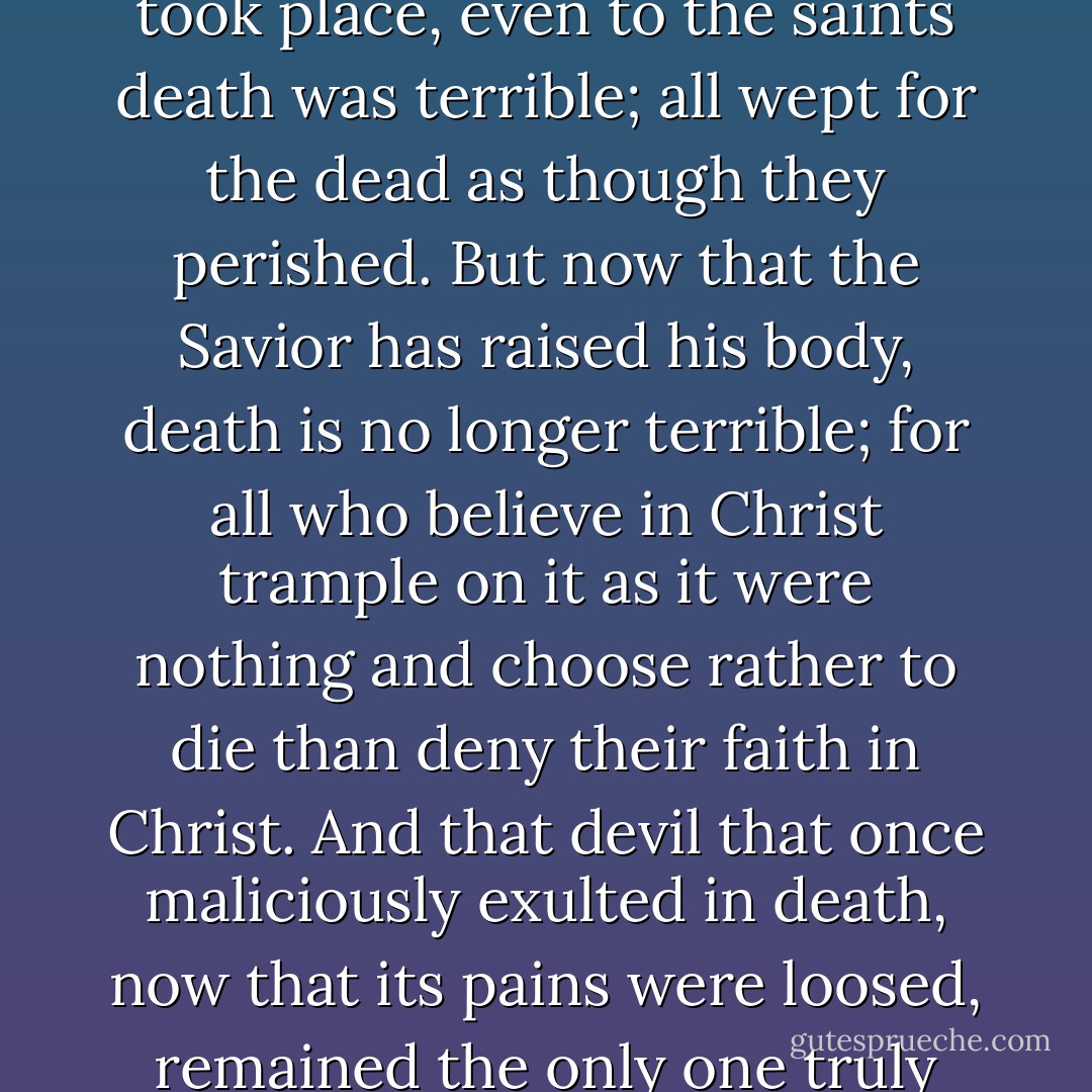 In ancient times before the divine sojourn of the Savior took place, even to the saints death was terrible; all wept for the dead as though they perished. But now that the Savior has raised his body, death is no longer terrible; for all who believe in Christ trample on it as it were nothing and choose rather to die than deny their faith in Christ. And that devil that once maliciously exulted in death, now that its pains were loosed, remained the only one truly dead. - Athanasius of Alexandria
