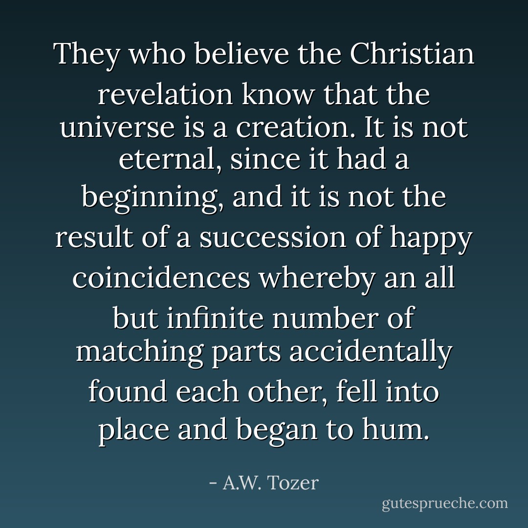They who believe the Christian revelation know that the universe is a creation. It is not eternal, since it had a beginning, and it is not the result of a succession of happy coincidences whereby an all but infinite number of matching parts accidentally found each other, fell into place and began to hum. - A.W. Tozer