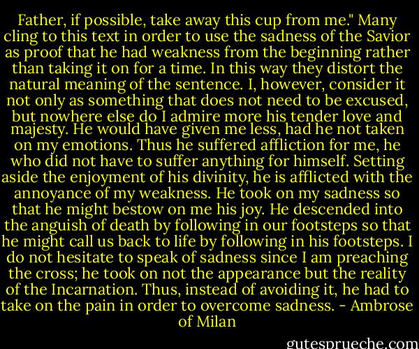 Father, if possible, take away this cup from me." Many cling to this text in order to use the sadness of the Savior as proof that he had weakness from the beginning rather than taking it on for a time. In this way they distort the natural meaning of the sentence. I, however, consider it not only as something that does not need to be excused, but nowhere else do I admire more his tender love and majesty. He would have given me less, had he not taken on my emotions. Thus he suffered affliction for me, he who did not have to suffer anything for himself. Setting aside the enjoyment of his divinity, he is afflicted with the annoyance of my weakness. He took on my sadness so that he might bestow on me his joy. He descended into the anguish of death by following in our footsteps so that he might call us back to life by following in his footsteps. I do not hesitate to speak of sadness since I am preaching the cross; he took on not the appearance but the reality of the Incarnation. Thus, instead of avoiding it, he had to take on the pain in order to overcome sadness. - Ambrose of Milan