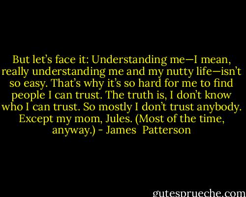 But let’s face it: Understanding me—I mean, really understanding me and my nutty life—isn’t so easy. That’s why it’s so hard for me to find people I can trust. The truth is, I don’t know who I can trust. So mostly I don’t trust anybody. Except my mom, Jules. (Most of the time, anyway.) - James  Patterson
