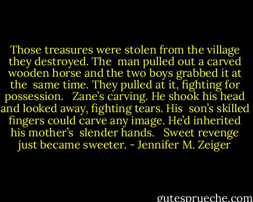 Those treasures were stolen from the village they destroyed. The <br />man pulled out a carved wooden horse and the two boys grabbed it at the <br />same time. They pulled at it, fighting for possession. <br /><br />Zane’s carving. He shook his head and looked away, fighting tears. His <br />son’s skilled fingers could carve any image. He’d inherited his mother’s <br />slender hands. <br /><br />Sweet revenge just became sweeter. - Jennifer M. Zeiger