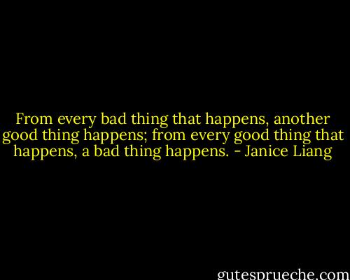 From every bad thing that happens, another good thing happens; from every good thing that happens, a bad thing happens. - Janice Liang