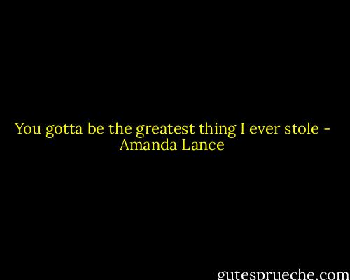 You gotta be the greatest thing I ever stole - Amanda Lance