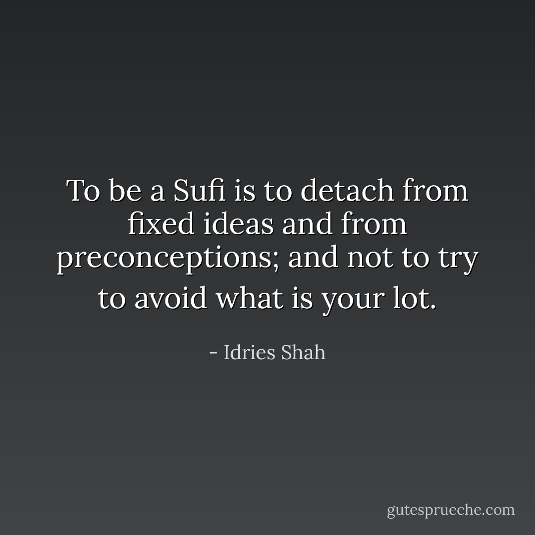 To be a Sufi is to detach from fixed ideas and from preconceptions; and not to try to avoid what is your lot. - Idries Shah